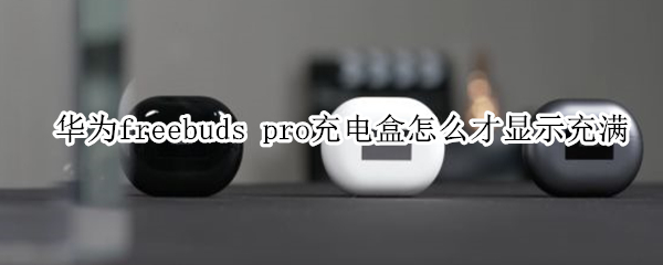 华为freebuds pro充电盒怎么才显示充满