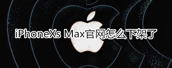 iphone xs max官网怎么没有了