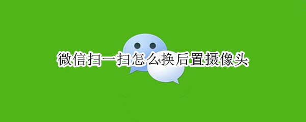 微信扫一扫怎么换后置摄像头（微信扫一扫换前摄像头怎么换）