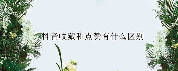 抖音收藏和点赞有什么区别 抖音里的点赞和喜欢一样吗