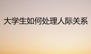 大学生如何处理好人际关系 需要怎么做