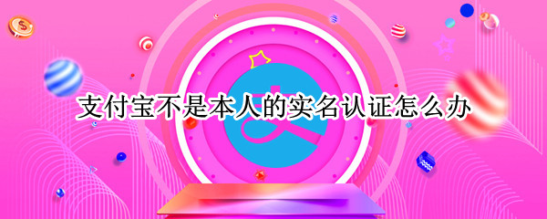 支付宝不是本人的实名认证怎么办 支付宝不是本人的实名认证怎么办可以注销吗?