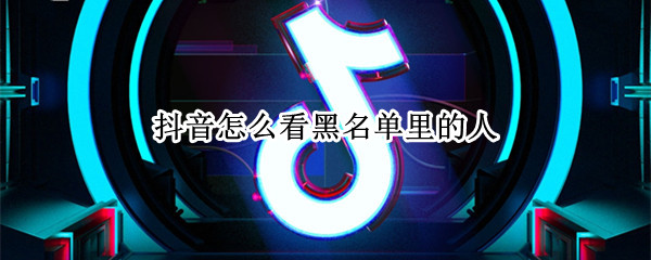 抖音怎么看黑名单里的人 抖音怎么查看黑名单的人