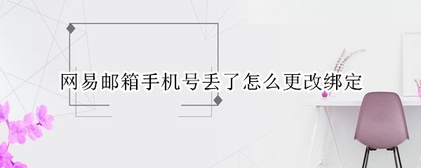 网易邮箱手机号丢了怎么更改绑定 网易邮箱绑定的手机号码没有用了更换了怎么修改