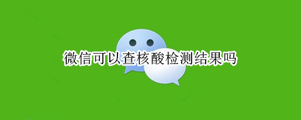 微信可以查核酸检测结果吗 微信上可以查询核酸检测结果吗