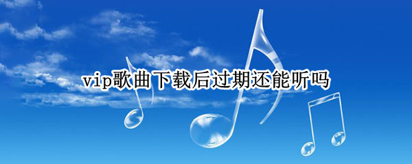 vip歌曲下载后过期还能听吗（网易云音乐vip歌曲下载后过期还能听吗）