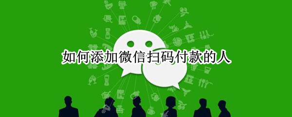 如何添加微信扫码付款的人（怎么添加微信扫码支付的人）