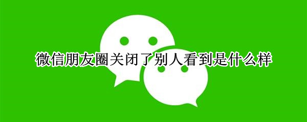 微信朋友圈关闭了别人看到是什么样 微信朋友圈关闭后,别人能看到我的朋友圈吗?