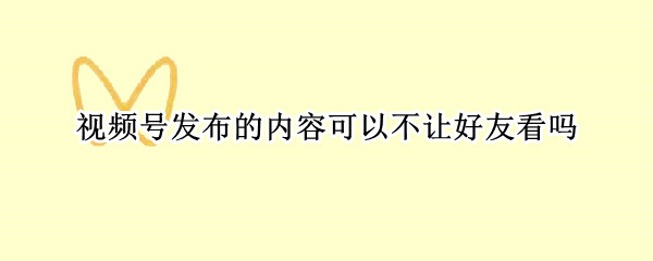 视频号发布的内容可以不让好友看吗 视频号如何不让好友看到发布的视频