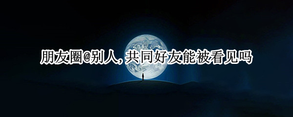 朋友圈@别人,共同好友能被看见吗 朋友圈圈人共同好友能看见吗