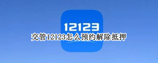 交管12123怎么预约解除抵押 机动车抵押解除可以12123办理吗