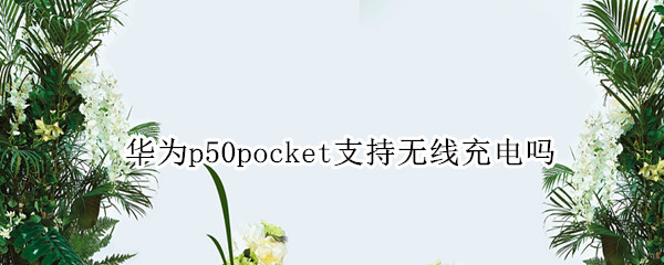 华为p50pocket支持无线充电吗 华为p50能无线充电吗