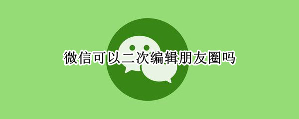 微信可以二次编辑朋友圈吗 微信怎么二次编辑朋友圈