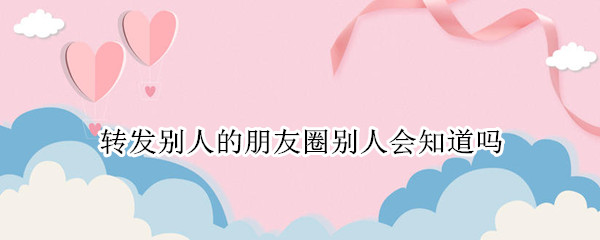 转发别人的朋友圈别人会知道吗（转发别人朋友圈的文章别人会知道吗）
