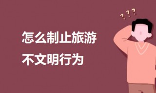怎么制止旅游不文明行为 制止旅游不文明行为的方法