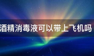 酒精消毒液可以带上飞机吗 免洗酒精消毒液可以带上飞机吗