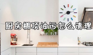 厨房棚顶油污怎么清理（厨房屋顶油污怎么处理）