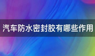 汽车防水密封胶有哪些作用（汽车防水密封胶有哪些作用呢）