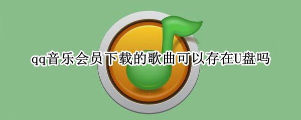 qq音乐会员下载的歌曲可以存在U盘吗? qq音乐会员歌曲下载到u盘能听吗