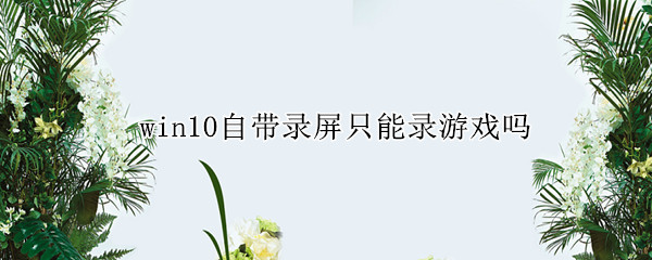 win10自带录屏只能录游戏吗(windows 10自带录屏功能可以录游戏吗)