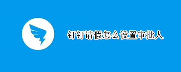 钉钉请假怎么设置审批人（钉钉里面请假怎么设置审批人）