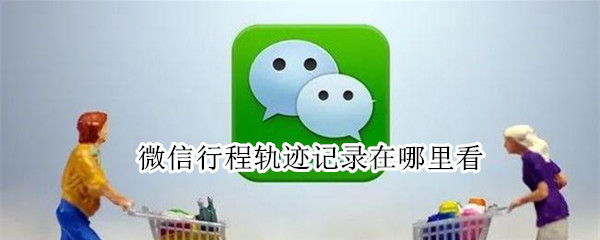 微信行程轨迹记录在哪里看（怎么在微信上查询行程轨迹）