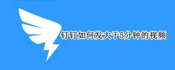 钉钉如何发大于5分钟的视频（钉钉发送大于5分钟的视频怎么发）