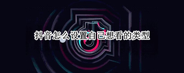 抖音怎么设置自己想看的类型 抖音上怎么设置自己想看的