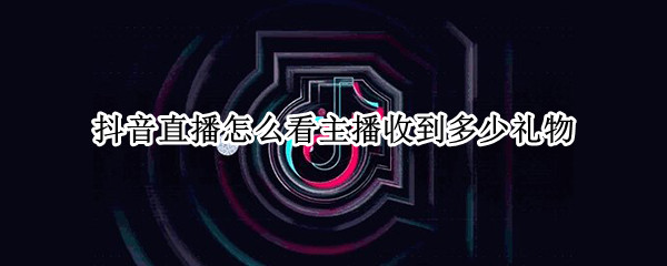抖音直播怎么看主播收到多少礼物 抖音直播如何看主播收到多少礼物