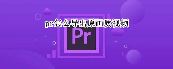 pr怎么导出原画质视频 pr怎么导出原画质视频文件大小又小的