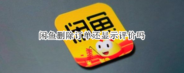 闲鱼删除订单还显示评价吗（闲鱼删除订单后还能看到评价吗）