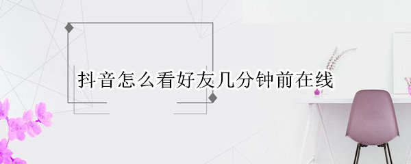 抖音怎么看好友几分钟前在线 抖音怎么看好友几分钟之前在线