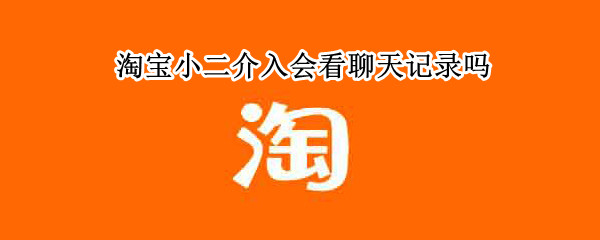 淘宝小二介入会看聊天记录吗 淘宝小二可以看到聊天记录吗