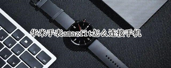 华米手表amazfit怎么连接手机（华米amazfit运动手表怎么连接手机）