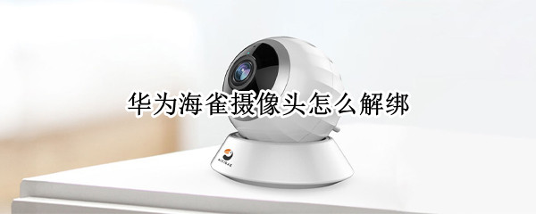 华为海雀摄像头怎么解绑 华为海雀摄像头怎么解绑换苹果手机