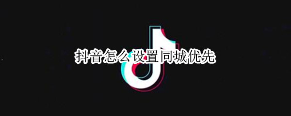 抖音怎么设置同城优先（抖音怎么设置同城优先怎么关闭）