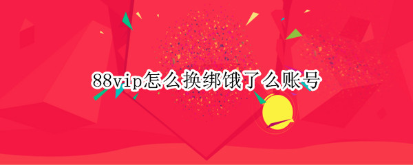88vip怎么换绑饿了么账号 88vip饿了么更换绑定帐号