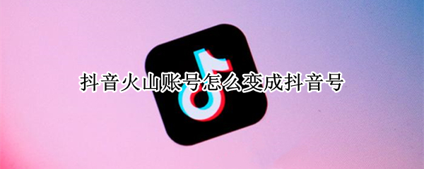 抖音火山账号怎么变成抖音号 抖音火山版账号怎么改成抖音短视频账号