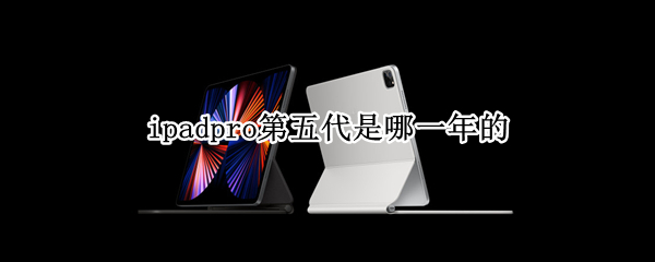 ipadpro第五代是哪一年的 ipadpro第五代是哪年出的