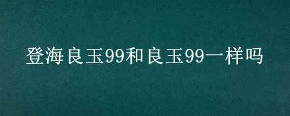 登海良玉99和良玉99一样吗 良玉99和登海605哪个好