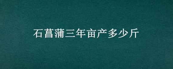 石菖蒲三年亩产多少斤（石菖蒲种植三年亩产多少斤）