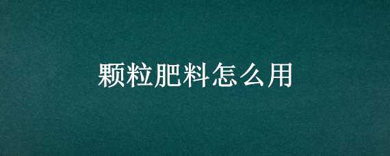 颗粒肥料怎么用（颗粒肥料怎么用最好）