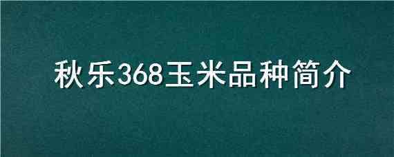 秋乐368玉米品种简介（秋乐368玉米品种亩产多少）