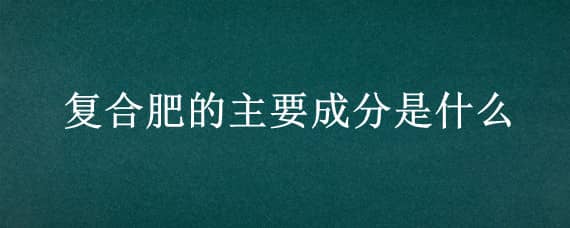 复合肥的主要成分是什么 三元复合肥的主要成分是什么