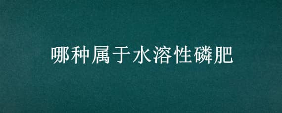 哪种属于水溶性磷肥（哪种属于水溶性磷肥呢）