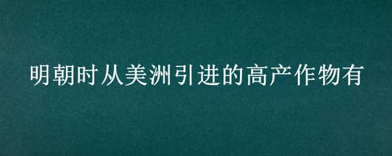 明朝时从美洲引进的高产作物有 明朝时从美洲引进的高产作物有多少