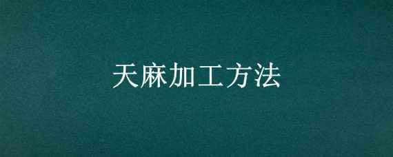 天麻加工方法 天麻加工方法不同