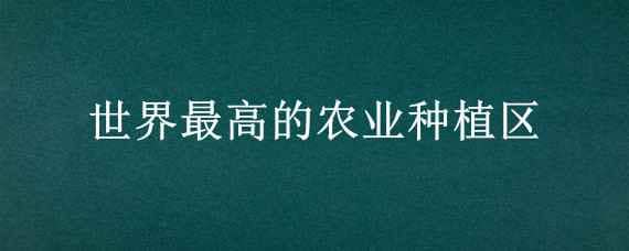 世界最高的农业种植区? 世界最高的农业种植区?提示西藏解正确答案