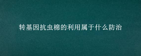 转基因抗虫棉的利用属于什么防治 我国转基因抗虫棉的方法是什么