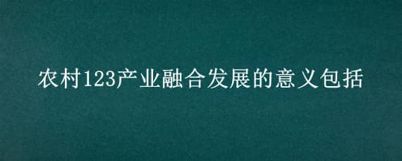 农村123产业融合发展的意义包括（农村123产业融合发展的意义包括有利于）